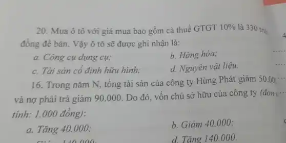 20. Mua ô tô với giá mua bao gồm cả thuế GTGT 10%  là 330 triệ
đồng để bán.. Vậy ô tô sẽ được ghi nhận là:
a. Công cụ dụng cu;
b. Hàng hóa;
c. Tài sản có định hữu hình;
d. Nguyên vật liệu.
16. Trong nǎm N, tổng tài sản của công ty Hùng Phát giảm 50.00
và nợ phải trả giảm 90.000
. Do đó, vốn chủ sở hữu của công ty (đơn ....
tính: 1.000 đông):
c
a. Tǎng 40.000;
b. Giảm 40.000;
d. Tǎng 140.000.