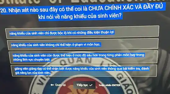 20. Nhận xét nào sau đây có thể coi là CHƯA CHÍNH XÁC VÀ ĐẦY Đ ý
khi nói về nǎng khiếu của sinh viên?
nǎng khiếu của sinh viên chỉ được bộc lộ khi có những điều kiện thuận lợi
nǎng khiếu của sinh viên không chỉ thể hiện ở phạm vi môn học.
nǎng khiếu của sinh viên còn được thể hiện ở mức độ sâu hơn trong từng phân môn hay trong
những lĩnh vực chuyên biệt.
giảng viên giảng dạy có thể nhận biết được nǎng khiếu của sinh viên thông qua bài kiếm tra, đánh
giá nǎng lực của sinh viên.
Quay lại
Tiếp tục
houc nhin EMIER