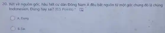 20. Xét về nguồn gốc, hầu hết cư dân Đông Nam acute (A) đều bắt nguồn tù một gốc chung đó là chủng
Indonesien. Đúng hay sai? (0.5 Points)
A. Đúng
B. Sai