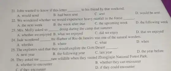 21. John wanted to know if this letter __ to his friend by that weekend.
D. would be sent
A. would send
B. had been sent
C. sent
22. We wondered whether we would experience heavy rainfall in the forest __
D. the following week
A. the next week
B. the week after that
C. the upcoming week
23. Mrs. Molly asked us __ doing during the camp that summer.
A. whether we enjoyed B. what we enjoyed
C. did we enjoy
D. that we enjoyed
24. Jade wondered __
the Harbor of Rio de Janeiro was one of the natural wonders.
D. when
A. whether
B. where
C. what
. 25. The explorers said that they would explore the Gobi Desert
__
D. the year before
A. next year
B. the following year
C. last year
26. They asked me __
rare wildlife when they visited Zhangjiajie National Forest Park.
A. whether to encounter
B. whether they can encounter
C. if they encounter
D. if they could encounter