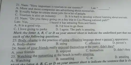 21. Nam: "How important is tourism to our country?"
A. More and more companies are advertising about ecotourism.
Lan:" __
B. It really helps to create more jobs for a lot of people.
C. Tourism is also an industry.
D. It is hard to develop without learning about tourism.
22. Nam: "Do you fancy going on a day trip to Cuc Phuong national park?"
Lan:Yes. __ . I heard it has amazing flora and fauna.
A. It is a good trip.
B. I'd love to go there
C. I love going to parks
D. I agree. The park is amazing.
Mark the letter A,B,C or D on your answer sheet to indicate the underlined part that ne
each of the following questions.
23. Body -shame is the practice of using offensive language about a person's appearance.
A. Body-shame
B. using
C. offensive
D. person's
24. None of your friends really enjoyed themselves at the party, didn't they?
A. your friends
B. enjoyed
C. themselves
D. didn't they
25. Watching the sunsetting at the beach is really amazing.
C. at
D. amazing
B. sunsetting
A. Watching
A. Watch letter A. B. C.or D on your answer sheet to indicate the sentence that is clo