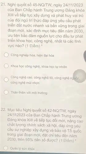 21. Nghị quyết số 45-NQ/TW, ngày 24/11/2023
của Ban Chấp hành Trung ương Đảng khóa
XIII về tiếp tục xây dựng và phát huy vai trò
của đội ngũ trí thức đáp ứng yêu cầu phát
triển đất nước nhanh và bền vững trong giai
đoạn mới, xác định mục tiêu đến nǎm 2030
ưu tiên bảo đảm nguồn lực cho đầu tư phát
triển khoa học, công nghệ, nhất là các lĩnh
vực nào? (1 Điểm)
Công nghiệp hóa, hiện đại hóa
Khoa học công nghệ khoa học tự nhiên
Công nghệ cao, công nghệ lõi, công nghệ nguồn,
công nghệ mũi nhọn
Thân thiện với môi trường
22. Mục tiêu Nghị quyết số 42-NQ/TW ngày
24/112023 của Ban Chấp hành Trung ương
Đảng khóa XIII về tiếp tục đổi mới nâng cao
chất lượng chính sách xã hội, đáp ứng yêu
câu sự nghiệp xây dựng và bảo vệ Tổ quốc
trong giai đoạn mới đặt chỉ tiêu đến nǎm
2030, trên 95%  dân số được? (1 Điểm)
Quản lý sức khỏe