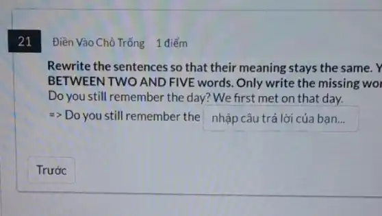 21
Rewrite the sentences so that their meaning stays the same. Y
BETWEEN TWO AND FIVE words. Only write the missing wo
Do you still remember the day? We first met on that day.
=> Do you still remember the e nhập câu trả lời của ban...
Điền Vào Chỗ Trống 1 điểm