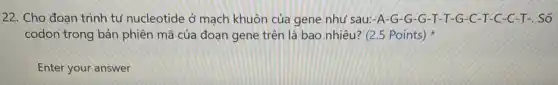 22. Cho đoan trình tự nucleotide ở mạch khuôn của gene như sau:-A-G-G -G-T-T-G -C-T-C-C-T -. Số
codon trong bản phiên mã của đoạn gene trên là bao nhiêu?(2.5 Points)
Enter your answer