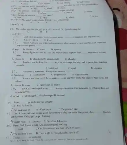 (<22>) >) Ms Lan had an old photo album __
she often showed to her grandchildren.
A. in which	B. who	C. which D. whose
)) She told me that she __ to me the Sunday terons
A. wrote	B. has written
D. had written
C. was writing
(2) An architect is someone __ deigns buildings
A. who	B. whom
C. which
D. whose
(Q) Is that the lawyer to __ you spoke?
A. who	B. what
C.whom
D. which
(lt 1gt (lt 1gt ) She asked to me whether I liked to play with animals.
A	B	C	D
lco A=''A'arrow 1
(lt 2) My mother said that she will go to HO Chi Minh City the following day.
B C
D
[lt 0A=B'gt 1
13. Lack of an education limits women's access __ information and opportunities.
A to
D. from
B. withC. about
14. Saudi Arabia is one Ofthe last countries to allow women to vote and this is an important
step towards gender __
A gap
B. distance C. roles
D. equality
15.
Using digital devices in class can help students improve their __ experience in many
ways.
A education B. educational C. educationally
D. educator
16. Teachers are looking for __ ways to encourage learning and improve their teaching
methods,
B. traditional
C. usual
D. shocking
17.
Vict Nam is a member of many international __
A businesses
B. communities
C. programmes
D. organisations
18. Women and men must have equal __ so that they make the most of their lives and
talents.
A choices B. ways
C. behaviours D. rights
19. UNICEF has helped many __ teenagers continue their education by Offering them job
training advice.
A active B. advantaged C. disadvantaged D. talented
44.Peter: __ go to the movies tonight?
Mai: Yes, I'd love to.
ADO you want to
B. What about
C. Do you feel like
45.Lan: I think extreme sports aren't for women as they are quite dangerous, Ann: __ Women
can do them if they get proper training.
A You're right B. I'm sorry C I'm afraid I disagree
46. Nam: Dad, I need a help. My phone stopped working.
. Wait for a second and then turn it on again
AYou can turn it on
B. Turn it off C. You shouldn't turn it off
47.Thong: __ go camping
Nam: Vee ler's do that Then We can rest and eninv in the mint countrveide