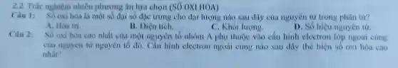 2.2. Trắc nghiệm nhiều phương á HÓA)
lượng nào sau đây của nguyên tử trong phân tứ?
A. Hóa tri.
B. Diện tích.
C. Khối lượng.
D. Số hiệu nguyên tử.
Câu 2: oxi hóa cao nhất của một nguyên t ố nhóm A phụ được vào câu hình electron lớp ngoài cùng
của nguyên từ nguyên tc do., nào cấu hiệt the hiện số ngoài cùng
nhất?