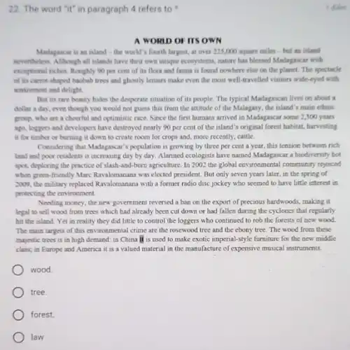 22. The word "it"in paragraph 4 refers to
A WORID OF ITS OWN
Madagascar is an inland - the world's fourth largest at over 225,000 square miles-but an inland
nevertheless. Although all islands have their own unique ecosystems, nature has blessed Madagascar with
exceptional riches. Roughly 90 per cent of its flora and fauna is found nowhere else on the planet. The spectacle
of its carrot-shaped baobab trees and ghostly lemurs make even the most well-travelled visitors wide-eyed with
amazement and delight.
But its rare beauty hides the desperate situation of its people. The typical Madagascan lives on about a
dollar a day, even though you would not guess this from the attitude of the Malagasy.the island's main ethnic
group, who are a cheerful and optimistic race Since the first humans arrived in Madagascar some 2,300 years
ago, loggers and developers have destroyed nearly 90 per cent of the island's original forest habitat, harvesting
it for timber or burning it down to create room for crops and, more recently, cattle.
Considering than Madapacar's population is growing by three per cent a year.this tension between rich
land and poor residents is increasing day by day. Alarmed ecologists have named Madagascar a biodiversity hot
spot, deploring the practice of slash-and-burn agriculture. In 2002 the global environmental community repoised
when green-friendly Marc Ravalomanana was elected president But only seven years later, in the spring of
2009, the military replaced Ravalomanana with a former radio disc jockey who seemed to have little interest in
protecting the environment.
Needing money, the new government reversed a ban on the export of precious hardwoods, making it
legal to sell wood from trees which had already been cut down or had fallen during the cyclones that regularly
hit the island. Yet in reality they did little to control the loggers who continued to rob the forests of new wood
The main targets of this environmental crime are the rosewood tree and the ebony tree. The wood from these
majestic trees is in high demand: in China it is used to make exotic imperial-style furniture for the new middle
class; in Europe and America it is a valued material in the manufacture of expensive musical instruments.
wood
tree.
forest.
law
1 diden