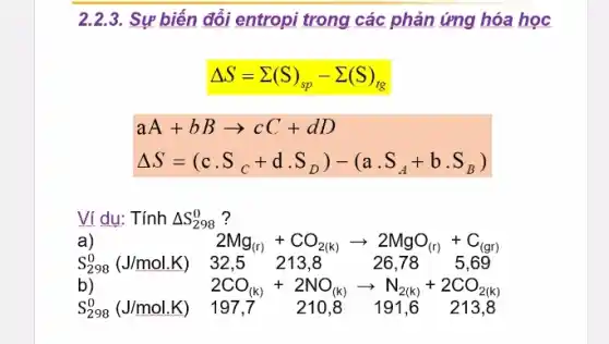 2.2.3. Sự biến đổi entropi trong các phản ứng hóa học
Delta S=sum (S)_(sp)-sum (S)_(tg)
aA+bBarrow cC+dD
Delta S=(ccdot S_(C)+dcdot S_(D))-(acdot S_(A)+bcdot S_(B))
Vi du: Tính Delta S_(298)^0 ?
a)
S_(298)^0(J/mol.K) 32.5 213.8	26.78 . 5.69
2Mg_((r))+CO_(2(k))arrow 2MgO_((r))+C_((gr))
b)
S_(298)^0(J/mol.K) 197,7 210,8 191,6 213,8
2CO_((k))+2NO_((k))arrow N_(2(k))+2CO_(2(k))