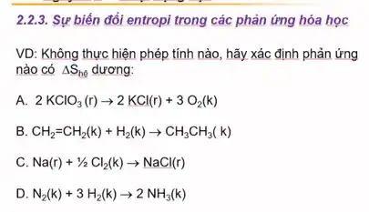 2.2.3 Sự biến đổi entropi trong các phản ứng hóa học
VD: Không thực hiện phép tính nào, hãy xác định phản ứng
nào có Delta S_(he) dương:
A. 2KClO_(3)(r)arrow 2KCl(r)+3O_(2)(k)
B CH_(2)=CH_(2)(k)+H_(2)(k)arrow CH_(3)CH_(3)(k)
C. Na(r)+1/2Cl_(2)(k)arrow NaCl(r)
D. N_(2)(k)+3H_(2)(k)arrow 2NH_(3)(k)