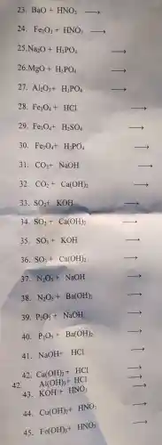 23 BaO+HNO_(3)arrow 
24. Fe_(2)O_(3)+HNO_(3)arrow 
Na_(2)O+H_(3)PO_(4)arrow 
26 MgO+H_(3)PO_(4)arrow 
27. Al_(2)O_(3)+H_(3)PO_(4)arrow 
28. Fe_(3)O_(4)+HClarrow 
29. Fe_(3)O_(4)+H_(2)SO_(4)arrow 
30. Fe_(3)O_(4)+H_(3)PO_(4)arrow 
31 CO_(2)+NaOH
32. CO_(2)+Ca(OH)_(2)arrow 
33. SO_(2)+KOH
34. SO_(2)+Ca(OH)_(2)arrow 
35. SO_(3)+KOHarrow 
36. SO_(3)+Ca(OH)_(2)arrow 
37. N_(2)O_(5)+NaOH
38. N_(2)O_(5)+Ba(OH)_(2)arrow 
39. P_(2)O_(5)+NaOH
40. P_(2)O_(5)+Ba(OH)_(2)arrow 
41.
NaOH+HClarrow 
42 Ca(OH)2+HCl
42.
Al(OH)_(3)+HClarrow 
43. KOH+HNO_(3)arrow 
44.
Cu(OH)_(2)+HNO_(3)arrow 
45.
Fe(OH)_(3)+HNO_(3)arrow