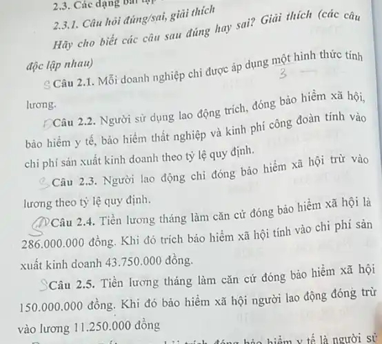 2.3. Các dạng v
Hãy cho biết các câu sau đúng hay sai? Giải thích (các câu
độc lập nhau)
2.3.1. Câu hỏi đúng/sai,giải thích
S Câu 2.1. Mỗi doanh nghiệp chi được áp dụng một hình thức tính
lương.
ĐCâu 2.2. Người sử dụng lao động trích đóng bảo hiểm xã hội,
bảo hiểm y tế bảo hiểm thất nghiệp và kinh phí công đoàn tính vào
chi phí sản xuất kinh doanh theo tỷ lệ quy định.
Câu 2.3. Người lao động chi đóng bảo hiểm xã hội trừ vào
lương theo tỷ lệ quy định.
(DCâu 2.4. Tiền lương tháng làm cǎn cứ đóng bảo hiểm xã hội là
286.000.000 đồng Khi đó trích bảo hiểm xã hội tính vào chi phi sản
xuất kinh doanh 43 .750.000 đồng.
Câu 2.5. Tiền lương tháng làm cǎn cứ đóng bảo hiểm xã hội
150.000.000 đồng. Khi đó bảo hiểm xã hội người lao động đóng trừ
vào lương 11.250.000 đồng