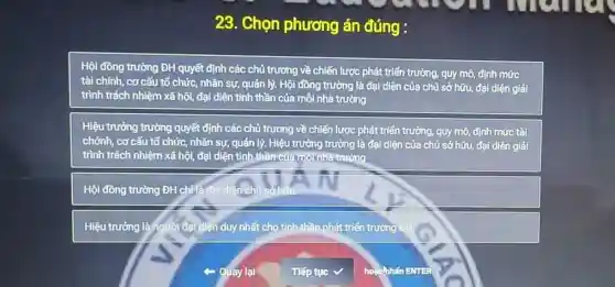 23. Chọn phương án đúng :
Hội đồng trường ĐH quyết định các chủ trương về chiến lược phát triển trường, quy mô, định mức
tài chính, cơ cấu tổ chức, nhân sự , quản lý. Hội đồng trường là đại diện của chủ sở hữu đại diện giải
trình trách nhiệm xã hội, đại diện tính thần của mỗi nhà trường
Hiệu trưởng trường quyết định các chủ trương về chiến lược phát triển trường, quy mô, định mức tài
chónh, cơ cấu tổ chức, nhân sự, quản lý. Hiệu trưởng trường là đại diện của chủ sở hữu, đại diện giải
trình trách nhiệm xã hội, đại diện tinh thần của môinhã trường
Hội đồng trường ĐH chila đai diện chủ sở hữu
Hiệu trưởng làngười đạ diện duy nhất cho tinh thần phát triển trường
Quay lại
horichihan ENTER