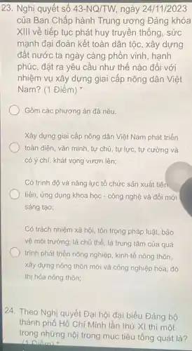 23. Nghị quyết số 43-NQ/TW ngày 24/11/2023
của Ban Chấp hành Trung ương Đảng khóa
XIII về tiếp tục phát huy truyền thống, sức
mạnh đại đoàn kết toàn dân tộc, xây dựng
đất nước ta ngày càng phồn vinh hanh
phúc, đặt ra yêu cầu như thế nào đối với
nhiệm vụ xây dựng giai cấp nông dân Việt
Nam? (1 Điểm)
Gồm các phương án đã nêu.
Xây dựng giai cấp nông dân Việt Nam phát triển
toàn diện, vǎn minh , tự chủ, tự lực, tự cường và
có ý chí, khát vọng vươn lên;
Có trình độ và nǎng lực tổ chức sản xuất tiên
tiến, ứng dụng khoa học - công nghệ và đổi mới
sáng tạo;
Có trách nhiệm xã hội, tôn trọng pháp luật, bảo
vệ môi trường; là chủ thể, là trung tâm của quá
trình phát triển nông nghiệp, kinh tế nông thôn.
xây dựng nông thôn mới và công nghiệp hóa, đô
thị hóa nông thôn:
24. Theo Nghị quyết Đại hội đại biểu Đảng bộ
thành phố Hồ Chí Minh lần thứ XI thì một
trong những nội trong mục tiêu tổng quát là?
(1 Điểm)