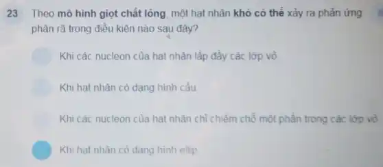 23 Theo mô hình giọt chất lỏng, một hạt nhân khó có thể xảy ra phản ứng
phân rã trong điều kiện nào sau đây?
Khi các nucleon của hat nhân lấp đầy các lớp vỏ.
Khi hat nhân có dạng hình cầu
Khi các nucleon của hat nhân chỉ chiếm chỗ một phần trong các lớp vỏ
Khi hat nhân có dang hinh ellip