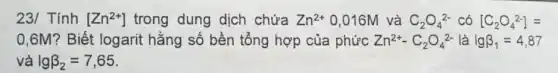 23/ Tính [Zn^2+] trong dung dịch chứa Zn^2+ 0,016M và C_(2)O_(4)^2- có [C_(2)O_(4)^2-]=
0,6M? Biết logarit hằng số bền tổng hợp của phức Zn^2+-C_(2)O_(4)^2- là lgbeta _(1)=4,87
và lgbeta _(2)=7,65