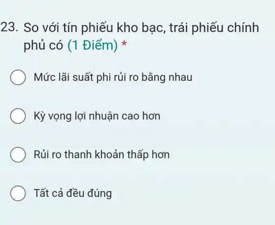 23. So với tín phiếu kho bạc , trái phiếu chính
phủ có (1 Điểm)
Mức lãi suất phi rủi ro bằng nhau
Kỳ vọng lợi nhuận cao hơn
Rủi ro thanh khoản thấp hơn
Tất cả đều đúng