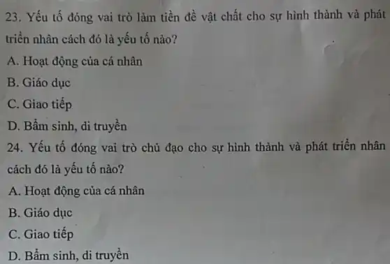 23. Yếu tố đóng vai trò làm tiền đề vật chất cho sự hình thành và phát
triền nhân cách đó là yếu tố nào?
A. Hoạt động của cá nhân
B. Giáo dục
C. Giao tiếp
D. Bẩm sinh, di truyền
24. Yếu tố đóng vai trò chủ đạo cho sự hình thành và phát triển nhân
cách đó là yếu tố nào?
A. Hoạt động của cá nhân
B. Giáo dục
C. Giao tiếp
D. Bầm sinh, di truyền