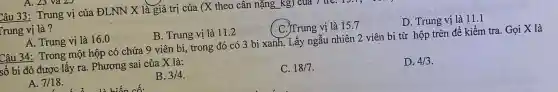 A. 23
Câu 33: Trung vị của ĐLNN X là giá trị của (X theo cân nặng
Trung vị là ?
A. Trung vị là 16.0
C. Trung vị là 157
D. Trung vị là 11.1
B. Trung vị là 11.2
Câu 34: Trong một hộp có chứa 9 viên bi, trong đó có 3 bi xanh.Lấy ngẫu nhiên 2 viên bi từ hộp trên để kiểm tra. Gọi X là
số bi đỏ được lấy ra. Phương sai của X là:
A. 7/18
B. 3/4
C. 18/7
D. 4/3