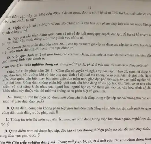 23
án dân các cấp từ
đạo chủ chốt là nữ".
35%  đến 40%  Các cơ quan, đơn vị có tỷ lệ nữ từ 30%  trở lên, nhất thiết có cái
A. Nghị quyết số
bình đẳng giới.
11-NQ/TW của Bộ Chính trị là vǎn bản quy phạm pháp luật của nhà nước liên q
B. Nguyên tắc bình đẳng giữa nam và nữ về độ tuổi trong quy hoạch, đào tạo, đề bạt và bổ nhiệm là
pháp thúc đẩy bình đẳng giới trong lĩnh vực chính trị.
C. Quan điểm phấn đấu đến nǎm 2020., cán bộ nữ tham gia cấp ủy đảng các cấp đạt từ 25%  trở lên lẻ
tiêu của bình đẳng giới trong lĩnh vực chính trị.
D. Việc quy định tỷ lệ nữ giới trong các cơ quan Đảng.nhà nước là mục tiêu tiêu cơ bản của bình đẳr
giới trong lĩnh vực chính trị.
Câu 89: Câu trắc nghiệm đúng sai.Trong mỗi ý a),b), c), d) Ở mỗi câu, thí sinh chọn đúng hoặc sai:
Điều 39 Hiến pháp nǎm 2013: *Công dân có quyền và nghĩa vụ học tập". Theo đó, nam, nữ được đi
tập, đào tạo, bồi dưỡng khi có đáp ứng quy định về độ tuổi mà không có sự phân biệt về giới tính. Hệ t|
giáo dục quốc dân hiện nay bao gồm giáo dục mầm non , giáo dục phổ thông.giáo dục nghề nghiệp và
dục đại họC. Công dân không phân biệt giới tính đều bình đẳng về cơ hội học tập. Trên cơ sở nhu câu
điểm và khả nǎng khác nhau của người học, người học có thể tham gia vào các cấp học, trình độ đà
khác nhau tùy thuộc vào độ tuổi mà không có sự phân biệt về giới tính.
A. Thông tin trên thể hiện nội dung mội công dân bình đẳng trong việc tiếp cận và hưởng thụ các chí
sách về giáo dục,đào tạo.
B. Quan điểm công dân không phân biệt giới tính đều bình đẳng về cơ hội học tập xuất phát từ quar
công dân bình đǎng trước pháp luật. F
C. Thông tin trên thể hiện nguyên tắc:nam, nữ bình đẳng trong việc lựa chọn ngành, nghề học tập
tạo. +)
D. Quan điểm nam nữ được học tập đào tạo và bồi dưỡng là biện pháp cơ bản để thúc đẩy bình
rong lĩnh vực giáo dụC.
Câu 90: Câu trắc nghiệm đúng sai . Trong mỗi ý a),b), c), d) Ở mỗi câu, thí sinh chọn đúng hoặ