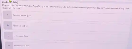 24 (70 điểm):
Phương châm "vừa đánh vừa đàm" của Trung ương Đảng nói lên sự cần thiết phải kết hợp những hình thức đấu tranh nào trong cuộc kháng chiến
chống Mỹ cứu nước?
A
Quân sự, ngoại giao
B
Quân sự, kinh tế
C
Quân sư, chính trị
D
Quân sự, vǎn hoá