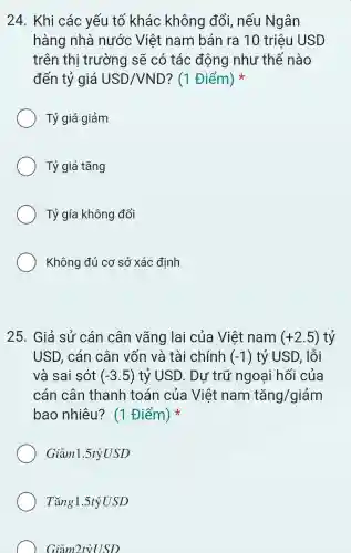 24. Khi các yếu tố khác không đổi,nếu Ngân
hàng nhà nước Việt nam bán ra 10 triệu USD
trên thị trường sẽ có tác động như thế nào
đến tỷ giá USD/VND ? (1 Điểm)
Tỷ giá giảm
Tỷ giá tǎng
Tỷ gía không đổi
Không đủ cơ sở xác định
25. Giả sử cán cân vãng lai của Việt nam (+2.5) tỷ
USD, cán cân vốn và tài chính (-1) tỷ USD, lỗi
và sai sót (-3.5) tỷ USD. Dư trữ ngoại hối của
cán cân thanh toán của Việt nam tgrave (a)ng/gigrave (a)m
bao nhiêu? (1 Điểm)
Giảml .5tỷUSD
Tǎng1.5tỷ USD
Giảm 2tVUSS