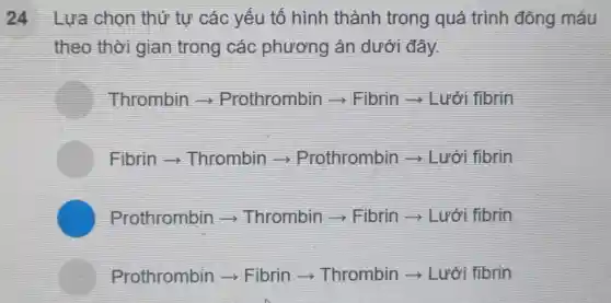 24 Lựa chọn thứ tự các yếu tố hình thành trong quá trình đông máu
theo thời gian trong các phương án dưới đây.
Thrombin Prothrombin ­­­­→Fibrin Lưới fibrin
Fibrin Thrombin Prothrombin ­­­­→ Lưới fibrin
Prothrombin >Thrombin ­­­­→Fibrin Lưới fibrin
Prothrombin ­­­­→Fibrin Thrombin Lưới fibrin