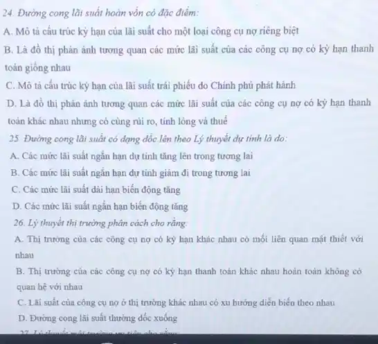 24. Đường cong lãi suất hoàn vốn có đặc điểm:
A. Mô tả cấu trúc kỳ hạn của lãi suất cho một loại công cụ nợ riêng biệt
B. Là đồ thị phản ánh tương quan các mức lãi suất của các công cụ nợ có kỳ hạn thanh
toán giống nhau
C. Mô tả cấu trúc kỷ hạn của lãi suất trái phiếu do Chính phủ phát hành
D. Là đồ thị phản ánh tương quan các mức lãi suất của các công cụ nợ có kỳ hạn thanh
toán khác nhau nhưng có cùng rủi ro,tính lỏng và thuế
25. Đường cong lãi suất có dạng dốc lên theo Lý thuyết dự tính là do:
A. Các mức lãi suất ngắn hạn dự tính tǎng lên trong tương lai
B. Các mức lãi suất ngắn hạn dự tính giảm đi trong tương lai
C. Các mức lãi suất dài hạn biến động tǎng
D. Các mức lãi suất ngắn hạn biến động tǎng
26. Lý thuyết thị trường phân cách cho rằng:
A. Thị trường của các công cụ nợ có kỳ hạn khác nhau có mối liên quan mật thiết với
nhau
B. Thị trường của các công cụ nợ có kỳ hạn thanh toán khác nhau hoàn toàn không có
quan hệ với nhau
C. Lǎi suất của công cụ nợ ở thị trường khác nhau có xu hướng diễn biến theo nhau
D. Đường cong lãi suất thường dốc xuống