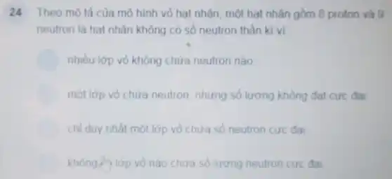 24 Theo mô tả của mô hình vỏ hat nhân, một hat nhân gồm 8 proton và g
neutron là hat nhân không có số neutron thần kì vi
nhiều lớp vỏ không chứa neutron nào
một lớp vỏ chứa neutron, nhưng số lượng không đạt cực đai
chỉ duy nhất một lớp vỏ chứa số neutron cực đai
không lớp lớp vỏ nào chứa số lượng neutron cực đai