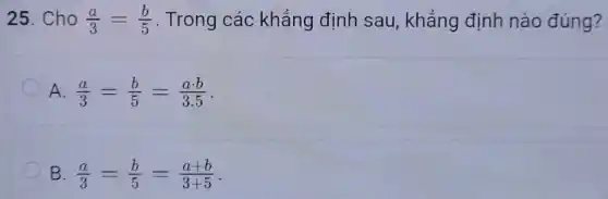 25. Cho (a)/(3)=(b)/(5) . Trong các khẳng định sau, khẳng định nào đúng?
A. (a)/(3)=(b)/(5)=(acdot b)/(3.5)
B (a)/(3)=(b)/(5)=(a+b)/(3+5)