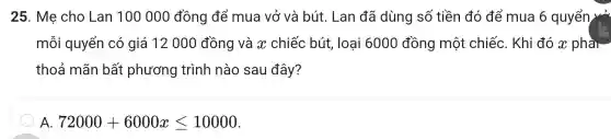 25 . Mẹ cho Lan 100 oo ) đồng để mua vở và bút . Lan đã dùng số tiền đó để mua 6 quyển vở
mỗ i quyểr I có giá 12000 đề ng và x cr liếc bú t, loại 6000 đồng một cl niếc . Khi đó x phài
tho ả mãn bất pr lương trị inh nà o sau đây?
72000+6000xleqslant 10000