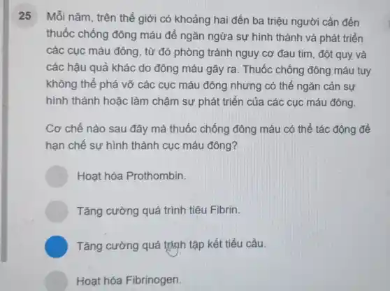 25 Mỗi nǎm, trên thế giới có khoảng hai đến ba triệu người cần đến
thuốc chống đông máu để ngǎn ngừa sự hình thành và phát triển
các cục máu đông, từ đó phòng tránh nguy cơ đau tim, đột quy. và
các hậu quả khác do đông máu gây ra . Thuốc chống đông máu tuy
không thể phá vỡ các : cục máu đông nhưng có thể ngǎn cản sự
hình thành hoǎc làm chậm sự phát triển của các cục máu đông.
Cơ chế nào sau đây mà thuốc chống đông máu có thể tác động để
hạn chế sự hình thành cục máu đông?
Hoat hóa Prothombin.
Tǎng cường quá trình tiêu Fibrin
C Tǎng cường quá trình tập kết tiểu cầu.
Hoạt hóa Fibrinogen