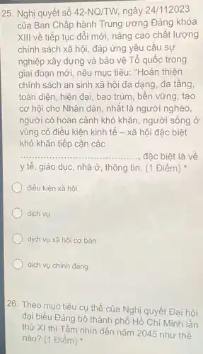 25. Nghị quyết số 42-NQ/TW ngày 24/112023
của Ban Chấp hành Trung ương Đảng khóa
XIII về tiếp tục đổi mới, nâng cao chất lượng
chính sách xã hội đáp ứng yêu cầu sư
nghiệp xây dựng và bảo vê Tổ quốc trong
giai đoạn mới, nêu mục tiêu: "Hoàn thiên
chính sách an sinh xã hội đa dạng , đa tầng,
toàn diện, hiện đại,bao trùm, bền vững tạo
cơ hội cho Nhân dân, nhất là người nghèo,
người có hoàn cảnh khó khǎn, người sống ở
vùng có điều kiện kinh tế - xã hội đặc biệt
khó khǎn tiếp cận các
__ đặc biêt là về
y tế, giáo dục nhà ở, thông tin . (1 Điểm)
điều kiện xã hội
dịch vụ
dịch vụ xã hội cơ bản
dịch vụ chính đáng
26. Theo mục tiêu cụ thể của Nghị quyết Đại hội
đại biểu Đảng bộ thành phố Hồ Chí Minh lần
thứ XI thì Tầm nhìn đến nǎm 2045 như thế
nào? (1 Điểm)