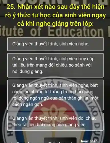 25. Nhận xét nào sau đây thể hiện
__ rõ ý thức tự học của sinh viên ngay
cả khi nghe giảng trên lớp:
itute oji duca tíoh.
Giảng viên thuyết trình , sinh viên nghe.
Giảng viên thuyết trình , sinh viên truy cập
tài liêu trên mạng đối chiếu, so sánh với
nội dung giảng.
Giảng viên thuyết trình, sinh viên nghe, biết
chọn lọc nhưng tư tưởng trong bài giảng
rồi dùng ngôn ngữ của bản thân ghi lại một
cách ngắn gọn.
__Giảng viễn thuyết trình sinh viên đối chiếu
theo tài liệu bài giảng của giảng viên.
hoặc nhấn