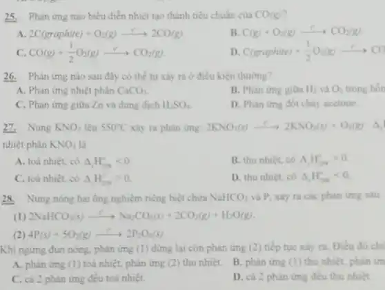 25. Phân ứng nào biểu diễn nhiệt tạo thành tiêu chuẩn của CO(g)
A 2C(graphite)+O_(2)(g)arrow 2CO(g)
B. C(g)+O_(2)(g)arrow CO_(2)(g)
C. CO(g)+(1)/(2)O_(2)(g)xrightarrow (r)CO_(2)(g)
D C(graphite)+(1)/(2)O_(2)(g)arrow CO
26. Phản ứng nào sau đây có thể tự xảy ra ở điều kiện thường?
A. Phàn ứng nhiệt phân CaCO_(3)
B. Phản ứng giữa Hệ và O; O_(2) trong hỗn B. Phan ứng gitra H_(2) và
C. Phàn ứng giữa Zn và dung dịch H_(2)SO_(4)
D. Phàn ứng đốt cháy acetone.
27. Nung KNO_(3) lên 550^circ C xây ra phàn ứng: 2KNO_(3)(s)xrightarrow (e)2KNO_(2)(s)+O_(2)(g)Delta 
nhiệt phân KNO_(3) là
A. toả nhiệt, có Delta H_(208)lt 0
B. thu nhiét, có Delta _(1)H_(2)x_(2)gt 0
C. toả nhiệt, có Delta _(2)H_(208)^circ gt 0
D. thu nhiệt, có A.H.
28. Nung nóng hai ống nghiệm riêng biệt chứa NaHCO_(3) và P, xảy ra các phàn ứng sau:
(1) 2NaHCO_(3)(s)xrightarrow (t^2)Na_(2)CO_(3)(s)+2CO_(2)(g)+H_(2)O(g)
(2) 4P(s)+5O_(2)(g)arrow 2P_(2)O_(5)(s)
Khi ngừng đun nóng phản ứng (1) dừng lại còn phàn ứng (2) tiếp tục xây 1. Điều đó ch
A. phàn ứng (1)toá nhiệt, phản ứng (2) thu nhiệt.
B. phàn ứng (1)thu nhiệt, phân ứn
C. cả 2 phàn ứng đều toá nhiệt.
D. cả 2 phàn img đều thu nhiệt.