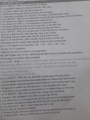 A. 250000 doing.
2. Trắc nghiệm đủng sai
Câu 59. |KNTT - SBT] Xét các phát biểu về alkane:
a. Trong phân từ alkane chi chứa các liên kết o bền vững.
b. Các phân từ alkane hầu như không phân cựC.
C. Ở điều kiện thường các alkane hoạt động hóa học mạnh.
d. Trong phân tử methane, bốn liên kết C-H hướng về bốn đinh hình vuông.
Câu 60. |KN TT - SBT] Xét các phát biểu về tính chất vật lí của alkane ở điều kiện thường.
đến
a. Các alkane từ C_(1) C_(4) và neopentane ở trạng thái khí.
b. Các alkane từ C_(5) đến C_(17) (trừ neopentane) ở trạng thái lỏng.
: Các alkane không tan hoặc tan rất ít trong nước và nhẹ hơn nướC.
1. Các alkane không tan hoặc tan rất ít trong các dung môi hữu cơ.
âu 61. |KNTT - SBT] Xét các phát biểu về tính chất hoá học của alkane.
. Khá trơ về mặt hoá học, phản ứng đặc trưng là thế và tách.
. Hoạt động hoá học mạnh, phản ứng đặc trưng là thế và tách.
Khá trơ về mặt hoá học, phản ứng đặc trưng là cộng và trùng hợp.
Hoạt động hoá học mạnh, phản ứng đặc trưng là cộng và trùng hợp.
âu 62. Cho alkane X có công thức:
CH_(3)-CH_(2)-CH_(2)-CH_(2)-CH_(3)
Tên gọi của X là pentane.
Nhiệt độ sôi của X cao hơn so với neopentane.
Khi cho X phản ứng với Cl_(2)
chiếu sáng thu được tối đa 2 sản phẩm thế monochloro.
Reforming X có thể thu được isobutane.
âu 63. [CD -SGK| Xét các biện pháp làm giàm ô nhiễm môi trường gây ra do sư dung nhic
Đưa thêm hợp chất có chứa chì vào xǎng đê làm tǎng chi só octane cua xǎng.
Đưa thêm chất xúc tác vào ống xả động cơ để chuyển hoá các khi thải độc hại.
Tǎng cường sử dụng biogas
. Tổ chức thu gom và xư lí dầu cận.
âu 64. |KNTT - SBT] Xét các phát biểu về phản ứng reforming alkane.
. Chuyển alkane mạch không phân nhánh thành các alkane mạch phân nhánh.
. Chuyển alkane mạch không phân nhánh thành các hydrocarbon mạch vòng.
. Số nguyên tử carbon của chất tham gia và của sản phẩm khác nhau.
I. Nhiệt độ sôi của sản phẩm lớn hơn nhiều so với alkane tham gia phản ứng.
Câu 65. vert KNTT-SBTvert 
Xét các phát biểu về ứng dụng cùa alkane.
a. Propane C_(3)H_(8) và butane C_(4)H_(10)
được sử dụng làm khí đốt.
b. Các alkane C_(6),C_(7),C_(8)
là nguyên liệu để sản xuất một số hydrocarbon thơm.
C. Các alkane lỏng được sử dụng làm nhiên liệu như xǎng hay dầu diesel.
d. Các alkane từ C_(11) đến C_(20)
được dùng làm nến và sáp.
Câu 66. Xét các phát biểu về alkane.
a. Alkane là hydrocarbon no mạch hở chi chứa các liên kết đơn trong phân từ.
b. Trong tự nhiên.alkane có nhiều trong nước biển và núi lừa.