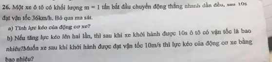 26. Một xe ô tô có khối lượng m=1 tấn bắt đầu chuyển động thẳng nhanh dần đều, sau 10s
đạt vận tốc 36km/h Bỏ qua ma sát.
a) Tính lực kéo của động cơ xe?
b) Nếu tǎng lực kéo lên hai lần thì sau khi xe khởi hành được 10s ô tô có vận tốc là bao
nhiêu?Muốn xe sau khi khởi hành được đạt vận tốc 10m/s thì lực kéo của động cơ xe bằng
bao nhiêu?