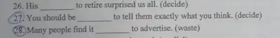 26. His __ to retire surprised us all. (decide)
27) You should be __ to tell them exactly what you think. (decide)
28. Many people find it __ to advertise (waste)