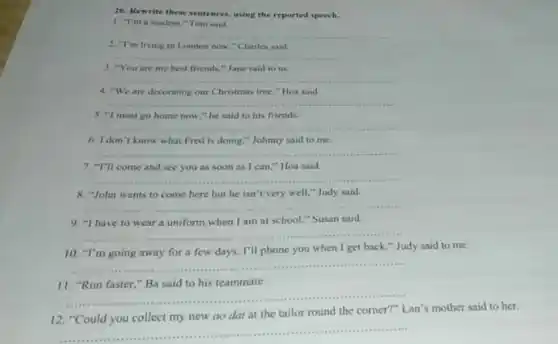 26. Rewrite these sentences.using the reported speech.
I "I'm a student,"Tom said.
__
2. "I'm living in London now," Charles said
__
3. "You are my best friends,"Jane said to us.
__
4. "We are docorating our Christmas tree,"Hoa said
__
5. "I must go home now," he said to his friends.
__
6. I don't know what Fred is doing,"Johnny said to me.
__
7. "I'll come and see you as soon as I can,"Hoa said
__
8. "John wants to come here but he isn't very well."Judy said
__
9. "I have to wear a uniform when I am at school."Susan said.
__
10. "I'm going away for a few days.I'll phone you when I get back."Judy said to me.
__
II
__
12. "Could you collect my new ao dai at the tailor round the corner?" Lan's mother said to her.
__