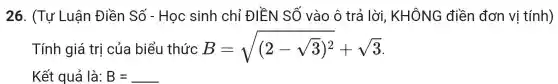 26. (Tụ ' Luân Điền Số - Học sinh chỉ ĐIỀN SỐ vào ô trả lời, KHÔNG điền đơn vị tính)
Tính giá trị của biểu thức B=sqrt ((2-sqrt (3))^2)+sqrt (3)
Kết quả là: B = B=underline ( )