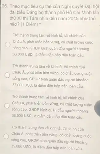 26. Theo mục tiêu cụ thể của Nghị quyết Đại hội
đại biểu Đảng bộ thành phố Hồ Chí Minh lần
thứ XI thì Tầm nhìn đến nǎm 2045 như thế
nào? (1 Điểm)
Trở thành trung tâm về kinh tế, tài chính của
Châu Á, phát triển bền vững, có chất lượng cuộc
sống cao, GRDP bình quân đầu người khoảng
36.000USD là điểm đến hấp dẫn toàn cầu.
Trở thành trung tâm về kinh tế, tài chính của
Châu Á, phát triển bền vững, có chất lượng cuộc
sống cao, GRDP bình quân đầu người khoảng
37.000USD là điểm đến hấp dần toàn cầu.
Trở thành trung tâm về kinh tế, tài chính của
Châu Á, phát triển bền vững, có chất lượng cuộc
sống cao, GRDP bình quân đầu người khoảng
38.000USD là điểm đến hấp dẫn toàn cầu.
Trở thành trung tâm về kinh tế, tài chính của
Châu Á, phát triển bền vững, có chất lượng cuộc