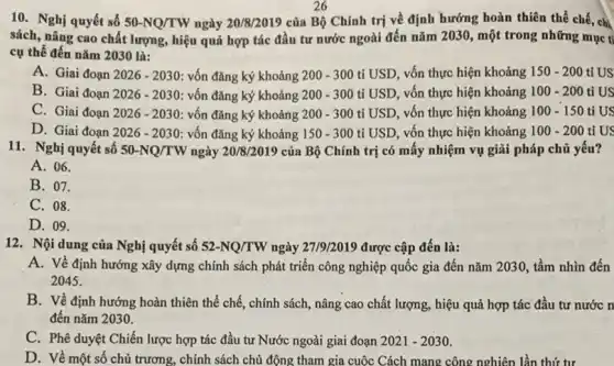 26
10. Nghị quyết số 50-NQ/TW ngày 20/8/2019 của Bộ Chính trị về định hướng hoàn thiên thể chế, chi
sách, nâng cao chất lượng, hiệu quả hợp tác đầu tư nước ngoài đến nǎm 2030., một trong những mục tỉ
cụ thể đến nǎm 2030 là:
A. Giai đoạn 2026-2030 vốn đǎng ký khoảng 200 - 300 tỉ USD , vốn thực hiện khoảng 150-200 tỉ US
B. Giai đoạn 2026-2030 : vốn đǎng ký khoảng 200-300 tỉ USD, vốn thực hiện khoảng 100-200 tỉ US
C. Giai đoạn 2026-2030 vốn đǎng ký khoảng 200-300 tỉ USD, vốn thực hiện khoảng 100-150 ti US
D. Giai đoạn 2026-2030 vốn đǎng ký khoảng 150-300 ti USD, vốn thực hiện khoảng 100-200 ti US
11. Nghị quyết số 50-NQ/TW ngày 20/8/2019 của Bộ Chính trị có mấy nhiệm vụ giải pháp chủ yếu?
A. 06.
B. 07.
C. 08.
D. 09.
12. Nội dung của Nghị quyết số 52-NQ/TW ngày 2719/2019 được cập đến là:
A. Về định hướng xây dựng chính sách phát triển công nghiệp quốc gia đến nǎm 2030, tầm nhìn đến
2045.
B. Về định hướng hoàn thiên thể chế.chính sách, nâng cao chất lượng, hiệu quả hợp tác đầu tư nước n
đến nǎm 2030.
C. Phê duyệt Chiến lược hợp tác đầu tư Nước ngoài giai đoạn 2021-2030
D. Về một số chủ trương, chính sách chủ động tham gia cuộc Cách mang công nghiên lần thứ tư