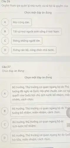 26
Quyền tham gia quản lý nhà nước và xã hội là quyền của:
Chọn một đáp án đúng
A Mọi công dân. A
B Tất cả mọi người sinh sống ở Việt Nam. B
C Riêng những người lớn. C
D Riêng cán bộ, công chức nhà nước. D
Câu 27
Chọn đáp án đúng:
Chọn một đáp án đúng
Bộ trưởng, Thủ trưởng cơ quan ngang bộ do Thủ
A
tướng đề nghị và Quốc Hội phê chuẩn cǎn cứng
A
quyết của Quốc hội chủ tịch nước bố nhiệm, miềr
nhiệm, cách chức
B
tướng bổ nhiệm, miền nhiệm, cách chức.
Bộ trưởng, Thủ trưởng cơ quan ngang bộ do Thú
b
C
tịch nước bổ nhiệm.
Bộ trưởng, thủ trưởng cơ quan ngang bộ do
C
D
Bộ trưởng, Thủ trưởng cơ quan ngang bộ do Quố
D hội bầu, miền nhiệm , cách chức.