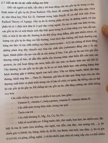 2.7. Gốc tự do và các chất chống oxy hóa
Đối với người có tuổi, cần chủ ý tới hoạt động của các gốc tự do trong cơ thể.
Khái niệm về gốc tự do (Free Radical:FR) được đề xướng lần đầu tiên nǎm 1954
do nhà khoa học Hoa Kỳ D. Harman trong luận thuyết về cơ chế tích tuổi (Free
Radical Theory of Aging)Gốc tự do là những phân từ hay là những mảnh vỡ của
phân tử có 1 điện tích đơn lè ở quỹ đạo vòng ngoài. Do sự có mặt của điện từ này,
các gốc tự do có một thuộc tính đặc biệt quan trọng là có khả nǎng oxy hóa rất cao.
Nếu vì một lý do nào đó, thường là do đời sống cǎng thẳng, gặp quá nhiều stress, số
lượng các gốc tự do tǎng cao bất thường, vượt khỏi tầm khống chế bình thường của
hàng rào bảo vệ các chất chống oxy hóa (antioxydant - AO) thì chúng sẽ khởi động
những phản ứng dây chuyền oxy hóa các chất nền (substrats) đáng chú ý là các
lipid, thành phần cấu tạo của tất cả các màng tế bào.. Các gốc tự do sau khi gây tồn
thương màng tế bào.sẽ dẫn đến nhiều tồn thương khác như biến đổi cấu trúc các
protein, ức chế hoạt động các men, biến đôi cấu trúc và thuộc tính các nội tiết tố.
Tồn thương do các gốc tự do gây ra là cơ sở sinh bệnh học của những trạng thái
bệnh thường gặp ở những người cao tuổi như: Vữa xơ động mạch, bệnh đái tháo
đường, bệnh ung thư __ Theo D. Harman, già hóa là hậu quả tổng hợp của các tổn
thương xuất hiện và phát triển trong các tế bào tổ chức cơ quan, hệ thống của cơ thể
do các gốc tự do gây ra. Để chống lại các gốc tự do, cần tǎng cường các chất chống
oxy hóa.
Các chất chống oxy hóa có nhiều ở rau quả, bao gồm :
Vitamin E, vitamin C , beta-caroten, vitamin P.vitamin nhóm B.
Các chất màu trong thảo mộc, trong rau quà.
Tanin của trà
Các chất khoáng K , Mg, Zn, Cu, Se,Fe.
Một số acid hữu cơ. Uống nước chè., chè xanh, hoa hòe ǎn nhiều rau, đặc
biệt là rau lá xanh (rau muống, rau ngót, rau dền, rau đay, rau mùng tơi,...), ǎn
nhiều gia vị (hành,hẹ, húng, diếp cá,lá lốt, rau thơm rau mùi, rau rǎm ...), ǎn cù gia