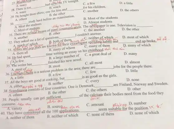 27. Rese
A. many
28. There is too
__
bad news'on TV tonight.
C. a few
D. a little
B. much
A. many
29. He bought three shirts; one for him and
__ for his children.
B. the other
C. another
D. the others
A. others
30. __
study hard before an examination.
B. Most of the students
A. Most the students
C. Most of students
theing tin dai
D. Almost students
31. There are several means of mass communication. The newspaper is one Television is
__
A. another
B. other
C. the another
D. the other
32. They asked me a lot of questions, __ I couldn't answer.
A. much of which
B. both of them	C. neither of which
D. most of which
33. Actors and pop stars are known for their extravagant spending habits and
__ end up broke. 40
A. them all
B. many of whom
C. many of them
D. many of which
34. He had spent __ time writing an essay on his childhood. Hai tho au
A. a few
B. a large number of
C. a great deal of
D. many
35. The writer has __ finished his new novel.
A. most of
B. most
C. all most
D. almost
36. Urlemployment is a serious problem in the area; there are __ jobs for the people there.
A. a little
B. a few
C. few
D. little
37. All the boys are good at cooking . but __ is as good as the girls.
A. either
49%.B. neither
C. every
D. none
38. Scandinavia consists of four countries. One is Denmark. __ are Finland, Norway and Sweden.
A. others
B. the other
C. the others
Đ. other
39. People usually can get sufficient __
of the calcium their bodies need from the food they
consume. -fleu thu
whau au
can xi
A. variety
B. sourceian rouve
C. amount
D. number
40. They have considered all the 100 applications,
__ seem suitable for the position. It' fr
A. neither of them
B. neither of which
C. none of them
D. none of which