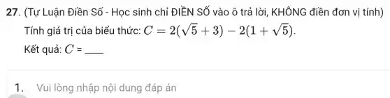 27. (Tụ ' Luân Điền Số - Học sinh chỉ ĐIỀN SỐ vào ô trả lời,KHÔNG điền đơn vị tính)
Tính giá trị của biểu thức: C=2(sqrt (5)+3)-2(1+sqrt (5))
Kết quả: C=underline ( )
1 . Vui lòng nhập nội dung đáp án