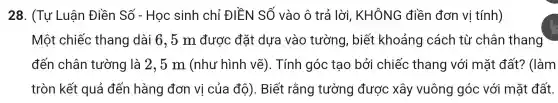 28 . (Tự Luật n Điền Số - Học sinh chỉ ĐIỀN SỐ vào ô trả lời, KHÔNG điền đơn vị tính)
Mộ t chiếc thẻ ang dà i 6,5 m đi rợc đặt : dựa vào ) tường , biết : khoản cách tù 'chân thang
đến châr 1 tường là 2,5 m (nh ư h ình vẽ).Tính góc tạo bởi chiếc than y với i mặt đất? (làm
tròn kết quả đến hàn g đơn vị củ la đô). Biết rằng tư >ng được xô y vuông (góc với mặt đất.