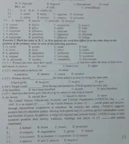 29. A. National
B. Regional
C. International
D. Local
30.A. set
B. fight
C. protectD.keep
31.
A. in B.to
C. withD. Of
32.
A. meets
B. holds
C. organises
D. discusses
33.
A. safety
B. security
C. certainty
D. protection
34. A. specific
B. special
C. particular D. Detailed
1. A. women
B. follow
C. concentrate
D. project
2. A. address
B. allow
C. traffic
D. rural
3. A. minimum
B. influence
C. eliminate
D. bias
4. A. prevent
B. education
C. dependent
D. climinate
5. A. encourage
B. contribute
C. delicious
D. college
Exercise 2. Mark the letter A, B, C or D to indicate the word that differs from the other three in the
position of the primary stress in each of the following questions.
6. A. career
B. gender
C. equal
D. bias
7. A. enrol
B. rural
C. allow
D. prefer
8. A. abandon
B. dependent
C. preference
D. exhausted
9. A. unequal
B. enrolment
C. encourage
D. minimum
10. A. physically
(lt 11gt )
B. equality
Women and men must have equal
C. remarkably
D. discriminate
__
so that they make the most of their lives
and talents.A.choices
B. ways
C. behaviours
D. rights
(lt 12gt ) Deforestation destroys the __ of nature.
A.similarity
B. balance
C. source
D. resource
(lt 13gt ) Women should __ the same salaries as men for doing the same jobs.
A have given
B. be given
C. to give
D. give
(lt 14gt ) People could __ from having representatives of both genders in every job.
A be benefited
C. benefit
D. have benefited
B. have been benefited
(lt 15gt ) Statistics that fewer girls than boys go to school or stay long at school.
D. show
A. are shown
B. should show
C. should be shown
The United Nations Educational, Scientific and Cultural Organisation (UNESCO)was __ in
1945. It is an expert (2) __ Of the United Nations It aims (3) __ world peace and security
through international cooperation in education. the sciences and culture. UNESCO supports
projects that (4)education quality. develop both natural and (5)sciences, protect independent media
and freedom of press In addition, it helps (6) regional and cultural history. UNESCO aims to help
countries promote their history, traditions,buildings and places of (7)
__ and natural
importance.
8.
A formed
B. found
C. joined
D. promoted
9.
A company
B. organisation
C. group
D. branch
10.
A to commit
B. to promise C to promote D. to respect
11.
A approve
B. aim C. achieve
D. Improve