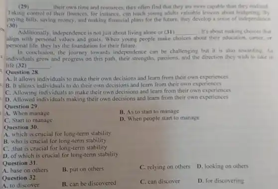 (29) __ their own time and resources, they often find that they are more capable than they realized
Taking control of their finances, for instance can teach young adults valuable lessons about budgeting. By
paying bills, saving money, and making financial plans for the future, they develop a sense of independence
(30) __
Additionally , independence is not just about living alone or (31) __ . It's about making choices that
align with personal values and goals. When young people make choices about their education career,or
personal life, they lay the foundation for their future.
In conclusion, the journey towards independence can be challenging but it is also rewarding. As
individuals grow and progress on this path.their strengths, passions,and the direction they wish to take in
life (32) __ .
Question 28
A. It allows individuals to make their own decisions and learn from their own experiences
B. It allows individuals to do their own decisions and learn from their own experiences
C. Allowing individuals to make their own decisions and learn from their own experiences
D. Allowed individuals making their own decisions and learn from their own experiences
Question 29
A. When manage
B. As to start to manage
C. Start to manage
D. When people start to manage
Question 30.
A. which is crucial for long-term stability
B. who is crucial for long-term stability
C. that is crucial for long-term stability
D. of which is crucial for long-term stability
Question 31.
A. base on others
B. put on others
C. relying on others
D. looking on others
Question 32
B. can be discovered
C. can discover
D. for discovering
A. to discover
