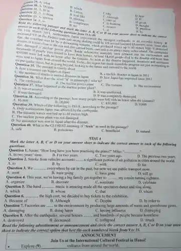 29. A. what
Question 30. A Despite
question 31.A. fit in
B. which
B. Unless
Question 33. A
B. look like
B. thinking
C.why
Question 32.A. to think
D. how
D. If
C.Ithough
C. take on
Question 34 A. to
B. compliment
B. for
C. to thinking
D. go on
C. respect
C. at
D. thought
D. attention
D. by
Read the following passage and mark the letter A, B,C or Don your answer sheet to indicate the correct
answer to each of the
measured 9.0 on the Richter heastern Jane from 35 to 40.
that,the coastline cale and strong shakin could be fengest earthquake in its
dozens of towns close veral hundred kilometers
was hit by a devastatin g tsunami.which produced waves up t 040 meters high.It
to the sea and also carried boats , cars and even planes many miles
of people were forced to leave their homes.A least 18.000 people died in the disaster and more than
450,000 were left le were forced to leave their ha dioactive materia Is were released into
were sent to Japan from around the world. Today.the region has made incredible progress not just in returning to
its pre-c luake status, but in going beyond,looking to the future and outward to the progress
Question 35. The passage is mainly about
__
A. how a tsunar ni can happen in Japan
C. the numbe r of deaths in natural disasters in Japan
B. a terrible disaster in Japan in 2011
Question 36. Wha t does the word "it" in paragraph 1 refer to?
D. how Japan has improved since 2011
A.The earthquake
B. The nucle ar power plant
Question 137.What happened to the nuclear power plant?
C.The tsunami
D. The environment
A. It was evacuated.
C. It was damaged.
B. It was unaffected.
Question 38.According to the passage, how many people were left with no home after the tsunami?
D. It was completely destroyed.
C. 450,000
A. 40.000
B. 18,000
Question 39. Which of the following is TRUE according to the passage?
D. 9,000 .
A. Only northeastern Japan was affected by the earthquake.
B. The tsunami wave s reached up to 40 meter s high.
C. The nuclea power plant was not damaged.
D.No assistanc e was sent to Japan after the disaster.
Question 140. What is the CLOSEST meaning of "toxic' as used in the passage?
A. safe
B.poisonous
C. beneficial
D. natural
TEST 4
Mark the letter A,B,C or D on your answer sheet to indicate the correct answer to each of the following
questions.
Question 1. Susan:"How long have you been practising the piano?"Mike: __
A . In two years time.
B. For two years.
C. Two years ago.
D.The previous two years.
Question 2. Smoke from vehicles accounts __ a significant portion of air pollution in cities around the world.
A. to
B. by
C. with
D. for
Ouestion 3. We. __ .... everywhere by car in the past, but now we use public transport more.
A. went
B. were going
C. have gone
D. will go
Question 4. This year, we're having a big family get-togethe r to __ my cousin turning eighteen.
A. organize
B. decorate
C nominate
D. celebrate
Question 5. The band ...... music is amazing made all the spectators dance and sing along. __
A. which
B. whose
C. that
D whom
Question 6. __ the high cost,we decided to buy tickets to the exhibition.
A Because of
B .Although
C. Despite
D. In order to
Question 7.Factories are ........to the environment by producing large amounts of waste and greenhouse gases. __
A .damaging
B. doing harm
C. having influence
D destroying
Question 8. After the earthquake . several houses __ and hundreds of people became homeless.
A destroyed
B .decreased
C . collapsed
D. struck
Read the following advertisement or announcement and circle the correct answer A,B, C or D on your answ
sheet to indicate the correct option that best fits each numbered blank from 9 to 16.
ANNOUN CEMENT
Join Us at the Internationa I Cultural Festival in Hanoi!
Explore (9)
cultures from around the world.