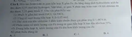 298
Câu 8. Hòa tan hoàn toàn m gam hỗn hợp X gồm Fe, Zn bằng dung dịch hydrochloric acid dư
thu được 0,05 mol khí hydrogen. Mặt khác, m gam X phản ứng hoàn toàn với khí chlorine dư
thu được 7,33 gam muối Y. Cho các phát biểu sau:
(1) Muối Y gồm hai muối FeCl_(2) và ZnCl_(2)
(2) Tổng số mol trong hỗn hợp X là 0.05 mol.
(3) Thể tích của khí chlorine ở điều kiện chuẩn tham gia phản ứng là 14874 lít.
(4) Phần trǎm về khối lượng của Fe trong m gam hỗn hợp X ban đầu nhỏ hơn
35% 
(5) Trong hỗn hợp X, khối lượng của Fe lớn hơn khối lượng của Zn.
Số phát biểu đúng là
A. 3.
B. 2
C. 1.
D. 4.